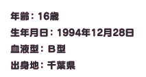 年齢：16歳
生年月日：1994年12月28日
血液型：B型
出身地：千葉県