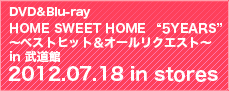 DVD&Blu-ray『HOME SWEET HOME “5YEARS”～ベストヒット＆オールリクエスト～ in 武道館 2012.07.18 in stores