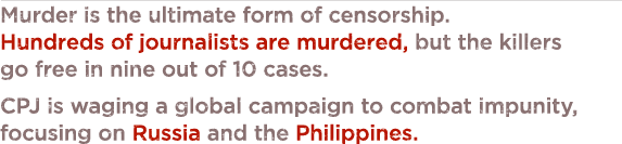 Murder is the ultimate form of censorship. Since 1992, more than 550 journalists have been murdered in direct relation to their work, but convictions are won in only about one in 10 cases. With support from the Knight Foundation, CPJ is waging a global campaign to combat impunity, focusing on Russia and the Philippines.